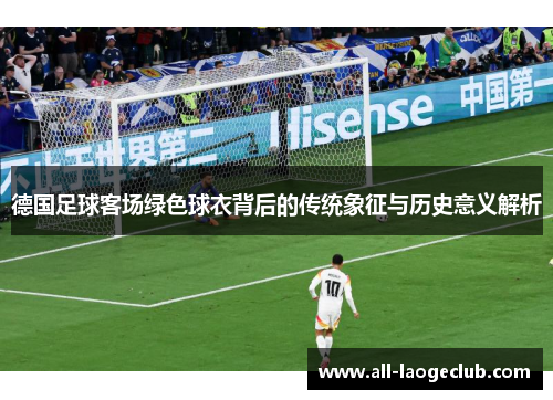 德国足球客场绿色球衣背后的传统象征与历史意义解析 德国足球客场绿色球衣背后的传统象征与历史意义解析