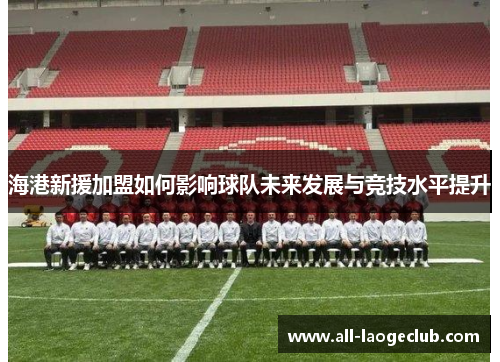 海港新援加盟如何影响球队未来发展与竞技水平提升 海港新援加盟如何影响球队未来发展与竞技水平提升