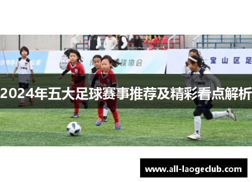 2024年五大足球赛事推荐及精彩看点解析 2024年五大足球赛事推荐及精彩看点解析