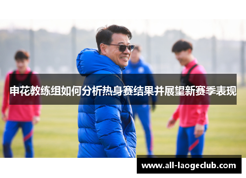 申花教练组如何分析热身赛结果并展望新赛季表现 申花教练组如何分析热身赛结果并展望新赛季表现