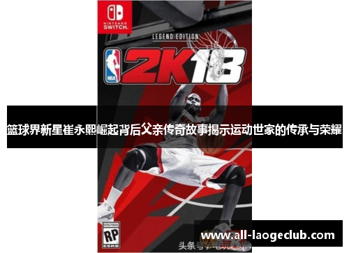 篮球界新星崔永熙崛起背后父亲传奇故事揭示运动世家的传承与荣耀