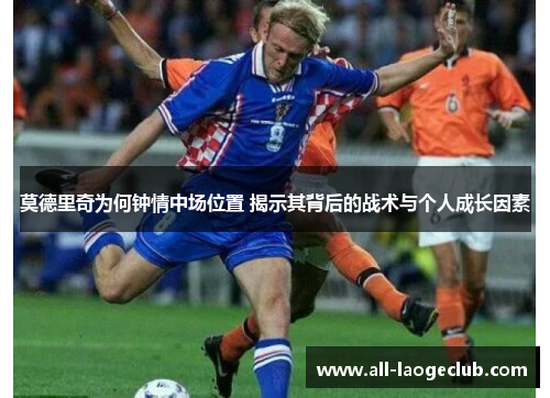 莫德里奇为何钟情中场位置 揭示其背后的战术与个人成长因素 莫德里奇为何钟情中场位置 揭示其背后的战术与个人成长因素