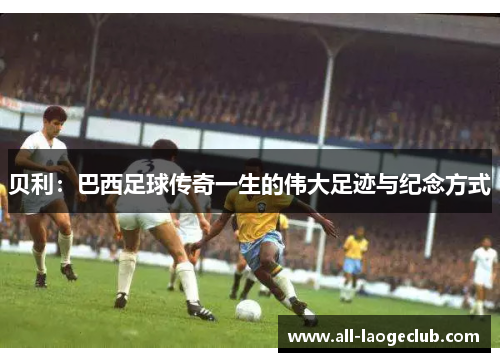 贝利:巴西足球传奇一生的伟大足迹与纪念方式 贝利:巴西足球传奇一生的伟大足迹与纪念方式