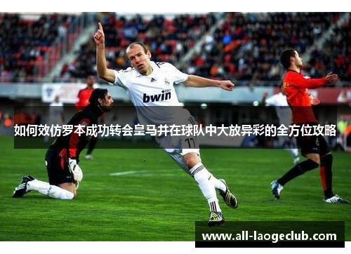 如何效仿罗本成功转会皇马并在球队中大放异彩的全方位攻略