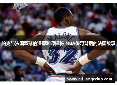 帕克与法国篮球的深厚渊源揭秘 NBA传奇背后的法国故事