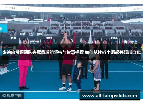 张德培带领团队夺冠背后的坚持与智慧探索 如何从挫折中崛起并超越自我