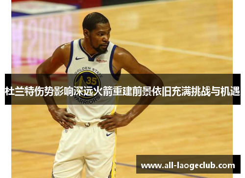 杜兰特伤势影响深远火箭重建前景依旧充满挑战与机遇 杜兰特伤势影响深远火箭重建前景依旧充满挑战与机遇
