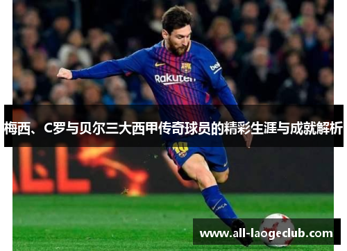 梅西、C罗与贝尔三大西甲传奇球员的精彩生涯与成就解析 梅西、C罗与贝尔三大西甲传奇球员的精彩生涯与成就解析