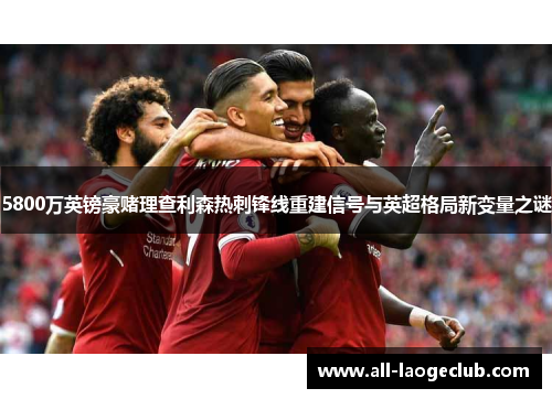 5800万英镑豪赌理查利森热刺锋线重建信号与英超格局新变量之谜