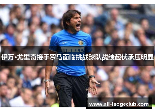 伊万·尤里奇接手罗马面临挑战球队战绩起伏承压明显 伊万·尤里奇接手罗马面临挑战球队战绩起伏承压明显