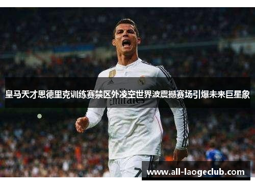 皇马天才恩德里克训练赛禁区外凌空世界波震撼赛场引爆未来巨星象 皇马天才恩德里克训练赛禁区外凌空世界波震撼赛场引爆未来巨星象