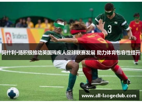 阿什利·扬积极推动英国残疾人足球联赛发展 助力体育包容性提升 阿什利·扬积极推动英国残疾人足球联赛发展 助力体育包容性提升