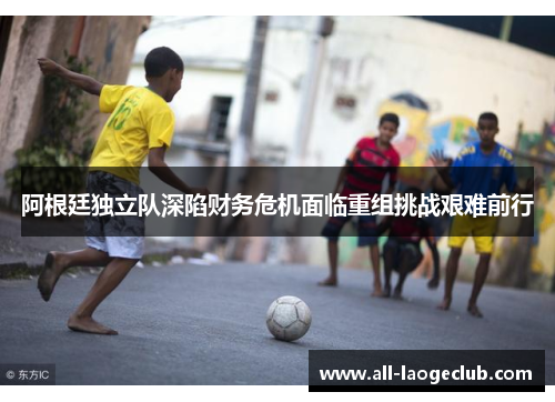 阿根廷独立队深陷财务危机面临重组挑战艰难前行 阿根廷独立队深陷财务危机面临重组挑战艰难前行