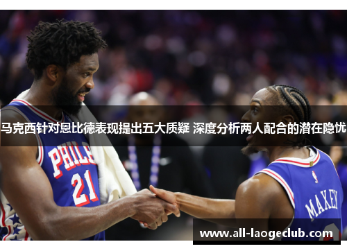 马克西针对恩比德表现提出五大质疑 深度分析两人配合的潜在隐忧 马克西针对恩比德表现提出五大质疑 深度分析两人配合的潜在隐忧